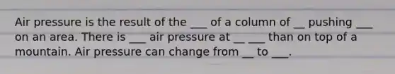 Air pressure is the result of the ___ of a column of __ pushing ___ on an area. There is ___ air pressure at __ ___ than on top of a mountain. Air pressure can change from __ to ___.