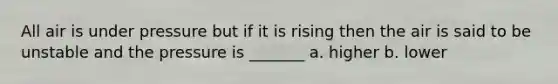 All air is under pressure but if it is rising then the air is said to be unstable and the pressure is _______ a. higher b. lower