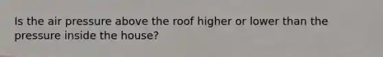 Is the air pressure above the roof higher or lower than the pressure inside the house?