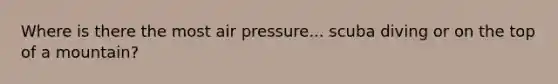 Where is there the most air pressure... scuba diving or on the top of a mountain?