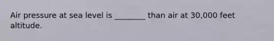 Air pressure at sea level is ________ than air at 30,000 feet altitude.
