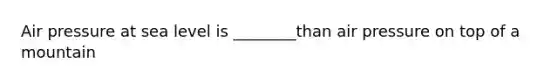 Air pressure at sea level is ________than air pressure on top of a mountain