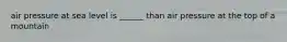 air pressure at sea level is ______ than air pressure at the top of a mountain