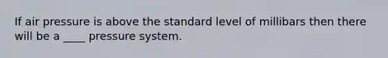 If air pressure is above the standard level of millibars then there will be a ____ pressure system.