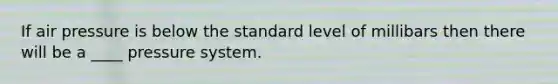 If air pressure is below the standard level of millibars then there will be a ____ pressure system.