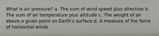 What is air pressure? a. The sum of wind speed plus direction b. The sum of air temperature plus altitude c. The weight of air above a given point on Earth's surface d. A measure of the force of horizontal winds