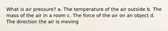 What is air pressure? a. The temperature of the air outside b. The mass of the air in a room c. The force of the air on an object d. The direction the air is moving