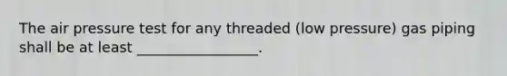 The air pressure test for any threaded (low pressure) gas piping shall be at least _________________.