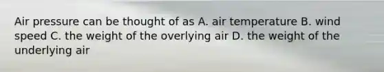 Air pressure can be thought of as A. air temperature B. wind speed C. the weight of the overlying air D. the weight of the underlying air