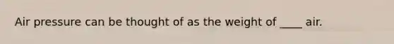 Air pressure can be thought of as the weight of ____ air.