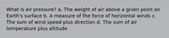 What is air pressure? a. The weight of air above a given point on Earth's surface b. A measure of the force of horizontal winds c. The sum of wind speed plus direction d. The sum of air temperature plus altitude