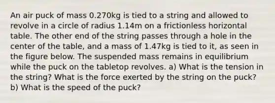 An air puck of mass 0.270kg is tied to a string and allowed to revolve in a circle of radius 1.14m on a frictionless horizontal table. The other end of the string passes through a hole in the center of the table, and a mass of 1.47kg is tied to it, as seen in the figure below. The suspended mass remains in equilibrium while the puck on the tabletop revolves. a) What is the tension in the string? What is the force exerted by the string on the puck? b) What is the speed of the puck?