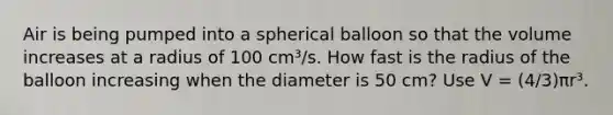 Air is being pumped into a spherical balloon so that the volume increases at a radius of 100 cm³/s. How fast is the radius of the balloon increasing when the diameter is 50 cm? Use V = (4/3)πr³.