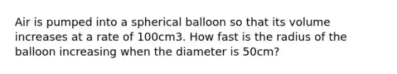 Air is pumped into a spherical balloon so that its volume increases at a rate of 100cm3. How fast is the radius of the balloon increasing when the diameter is 50cm?