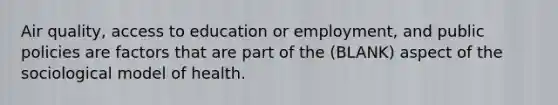 Air quality, access to education or employment, and public policies are factors that are part of the (BLANK) aspect of the sociological model of health.