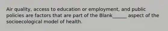 Air quality, access to education or employment, and public policies are factors that are part of the Blank______ aspect of the socioecological model of health.