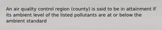 An air quality control region (county) is said to be in attainment if its ambient level of the listed pollutants are at or below the ambient standard