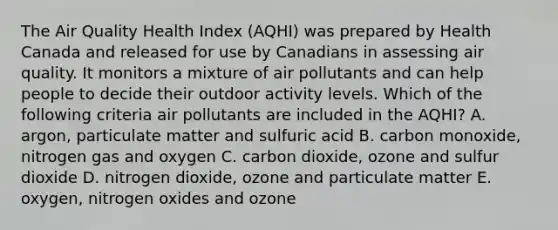 The Air Quality Health Index (AQHI) was prepared by Health Canada and released for use by Canadians in assessing air quality. It monitors a mixture of air pollutants and can help people to decide their outdoor activity levels. Which of the following criteria air pollutants are included in the AQHI? A. argon, particulate matter and sulfuric acid B. carbon monoxide, nitrogen gas and oxygen C. carbon dioxide, ozone and sulfur dioxide D. nitrogen dioxide, ozone and particulate matter E. oxygen, nitrogen oxides and ozone