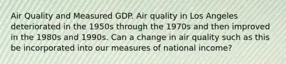 Air Quality and Measured GDP. Air quality in Los Angeles deteriorated in the 1950s through the 1970s and then improved in the 1980s and 1990s. Can a change in air quality such as this be incorporated into our measures of national​ income?