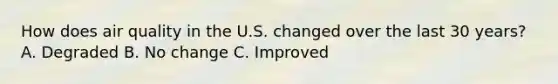 How does air quality in the U.S. changed over the last 30 years? A. Degraded B. No change C. Improved