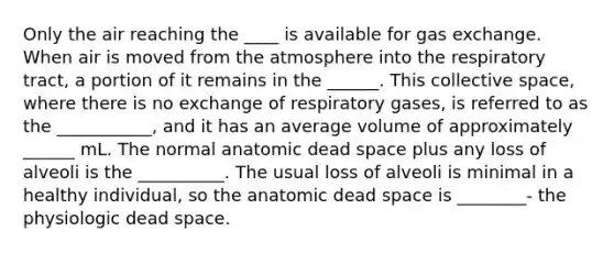 Only the air reaching the ____ is available for gas exchange. When air is moved from the atmosphere into the respiratory tract, a portion of it remains in the ______. This collective space, where there is no exchange of respiratory gases, is referred to as the ___________, and it has an average volume of approximately ______ mL. The normal anatomic dead space plus any loss of alveoli is the __________. The usual loss of alveoli is minimal in a healthy individual, so the anatomic dead space is ________- the physiologic dead space.