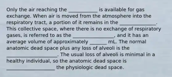 Only the air reaching the ____________ is available for <a href='https://www.questionai.com/knowledge/kU8LNOksTA-gas-exchange' class='anchor-knowledge'>gas exchange</a>. When air is moved from the atmosphere into the respiratory tract, a portion of it remains in the _______________. This collective space, where there is no exchange of respiratory gases, is referred to as the _________________, and it has an average volume of approximately _______ mL. The normal anatomic dead space plus any loss of alveoli is the _____________________. The usual loss of alveoli is minimal in a healthy individual, so the anatomic dead space is ____________________ the physiologic dead space.