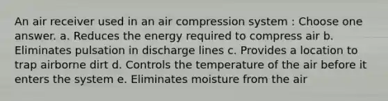 An air receiver used in an air compression system : Choose one answer. a. Reduces the energy required to compress air b. Eliminates pulsation in discharge lines c. Provides a location to trap airborne dirt d. Controls the temperature of the air before it enters the system e. Eliminates moisture from the air