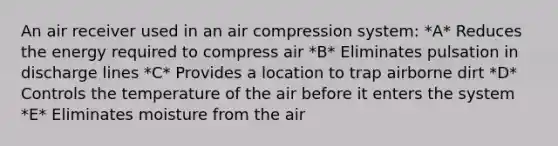 An air receiver used in an air compression system: *A* Reduces the energy required to compress air *B* Eliminates pulsation in discharge lines *C* Provides a location to trap airborne dirt *D* Controls the temperature of the air before it enters the system *E* Eliminates moisture from the air