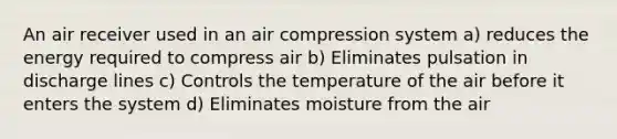 An air receiver used in an air compression system a) reduces the energy required to compress air b) Eliminates pulsation in discharge lines c) Controls the temperature of the air before it enters the system d) Eliminates moisture from the air