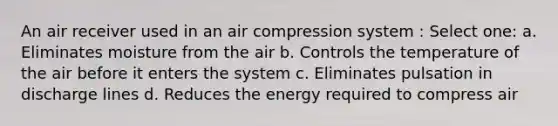 An air receiver used in an air compression system : Select one: a. Eliminates moisture from the air b. Controls the temperature of the air before it enters the system c. Eliminates pulsation in discharge lines d. Reduces the energy required to compress air