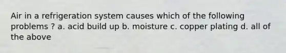 Air in a refrigeration system causes which of the following problems ? a. acid build up b. moisture c. copper plating d. all of the above