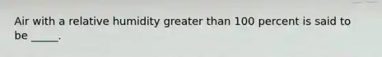 Air with a relative humidity greater than 100 percent is said to be _____.