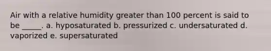 Air with a relative humidity greater than 100 percent is said to be _____. a. hyposaturated b. pressurized c. undersaturated d. vaporized e. supersaturated