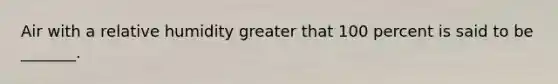 Air with a relative humidity greater that 100 percent is said to be _______.