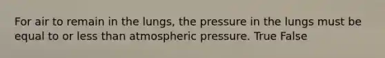 For air to remain in the lungs, the pressure in the lungs must be equal to or less than atmospheric pressure. True False