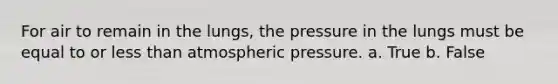 For air to remain in the lungs, the pressure in the lungs must be equal to or less than atmospheric pressure. a. True b. False