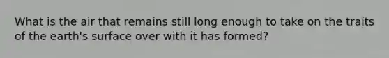 What is the air that remains still long enough to take on the traits of the earth's surface over with it has formed?