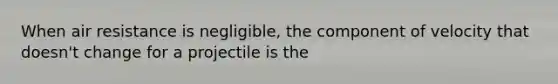 When air resistance is negligible, the component of velocity that doesn't change for a projectile is the