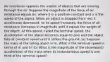 Air resistance opposes the motion of objects that are moving through the air. Suppose the magnitude of the force of air resistance equals bv, where b is a positive constant and v is the speed of the object. When an object is dropped from rest it accelerates downward. As its speed increases, the force of air resistance increases in magnitude until it equals the weight of the object. At this speed, called the terminal speed, the acceleration of the object becomes equal to zero and the object falls at constant speed until it strikes the ground. (a) Suppose the mass of the falling object is m. What is the terminal speed in terms of m and b? (b) What is the magnitude of the (downward) acceleration of the mass when its instantaneous speed is one third of the terminal speed?