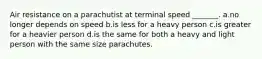 Air resistance on a parachutist at terminal speed _______. a.no longer depends on speed b.is less for a heavy person c.is greater for a heavier person d.is the same for both a heavy and light person with the same size parachutes.