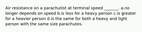 Air resistance on a parachutist at terminal speed _______. a.no longer depends on speed b.is less for a heavy person c.is greater for a heavier person d.is the same for both a heavy and light person with the same size parachutes.