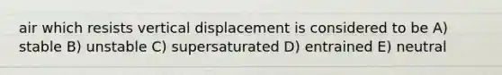 air which resists vertical displacement is considered to be A) stable B) unstable C) supersaturated D) entrained E) neutral