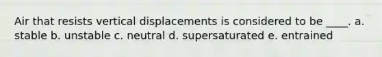Air that resists vertical displacements is considered to be ____. a. stable b. unstable c. neutral d. supersaturated e. entrained