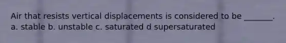 Air that resists vertical displacements is considered to be _______. a. stable b. unstable c. saturated d supersaturated