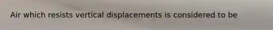 Air which resists vertical displacements is considered to be​