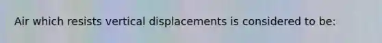 Air which resists vertical displacements is considered to be: