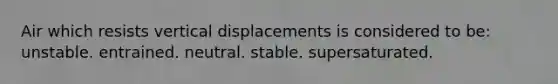 Air which resists vertical displacements is considered to be​: ​unstable. ​entrained. ​neutral. stable. ​supersaturated.