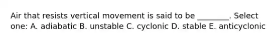 Air that resists vertical movement is said to be ________. Select one: A. adiabatic B. unstable C. cyclonic D. stable E. anticyclonic