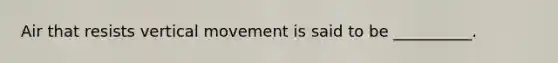 Air that resists vertical movement is said to be __________.