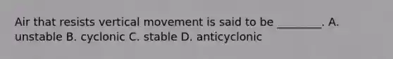 Air that resists vertical movement is said to be ________. A. unstable B. cyclonic C. stable D. anticyclonic